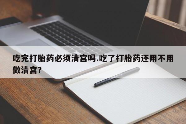 打胎药购买联系方式在线 吃完打胎药必须清宫吗.吃了打胎药还用不用做清宫？
