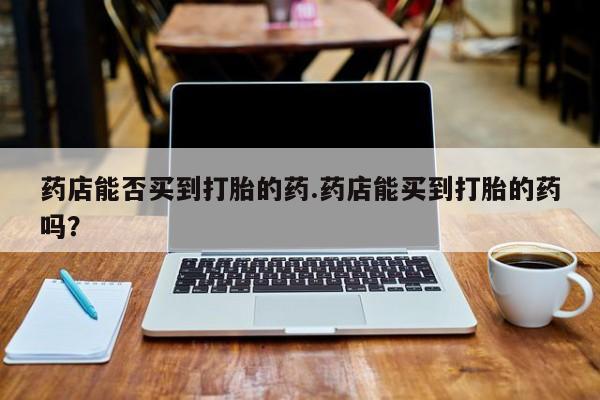 打胎药购买联系方式在线 药店能否买到打胎的药.药店能买到打胎的药吗？