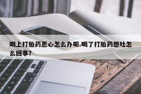 打胎药购买联系方式在线 喝上打胎药恶心怎么办呢.喝了打胎药想吐怎么回事？