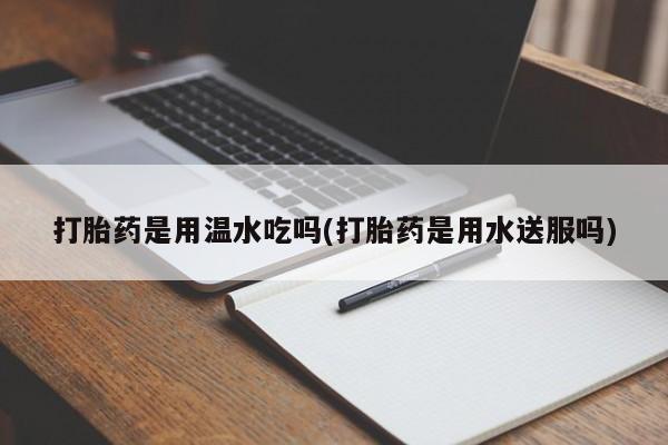 打胎药购买联系方式在线 打胎药是用温水吃吗(打胎药是用水送服吗)