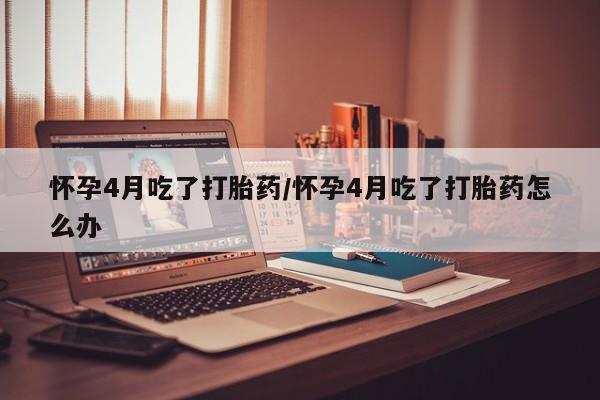 打胎药购买联系方式在线 怀孕4月吃了打胎药/怀孕4月吃了打胎药怎么办