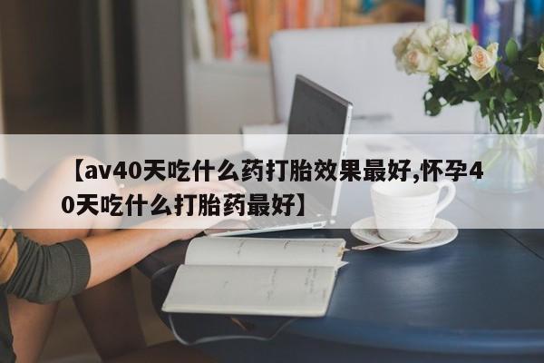 打胎药购买联系方式在线 【av40天吃什么药打胎效果最好,怀孕40天吃什么打胎药最好】