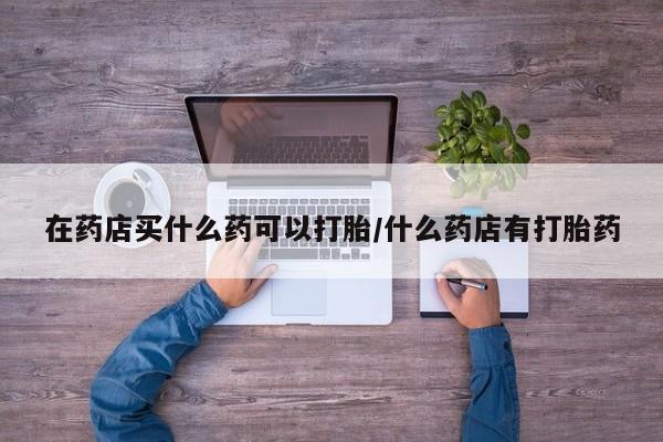 打胎药购买联系方式在线 在药店买什么药可以打胎/什么药店有打胎药