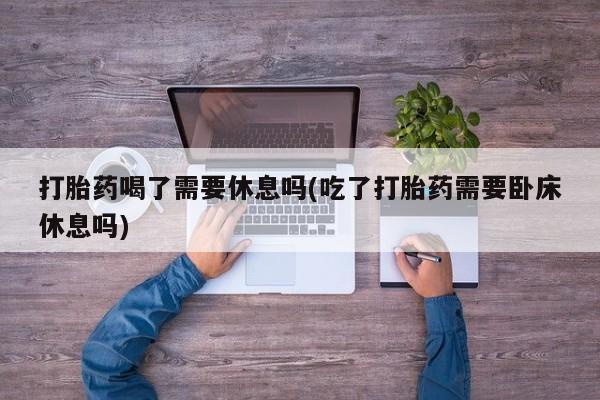 打胎药购买联系方式在线 打胎药喝了需要休息吗(吃了打胎药需要卧床休息吗)