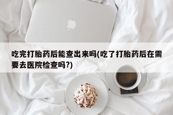 打胎药购买联系方式在线 吃完打胎药后能查出来吗(吃了打胎药后在需要去医院检查吗?)
