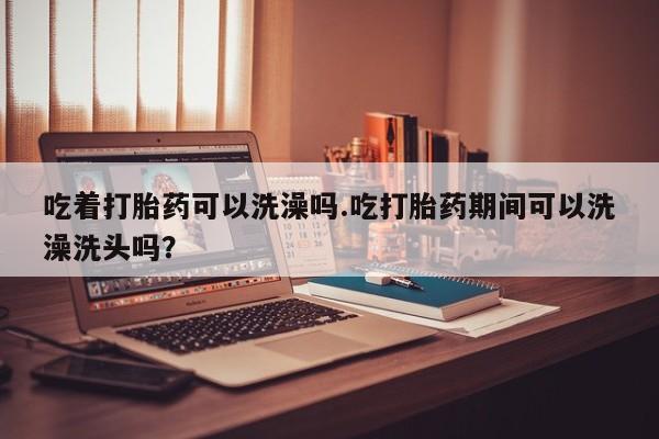 打胎药购买联系方式在线 吃着打胎药可以洗澡吗.吃打胎药期间可以洗澡洗头吗？