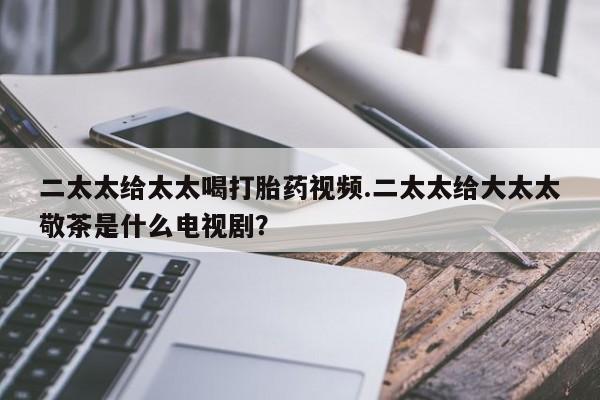 打胎药购买联系方式在线 二太太给太太喝打胎药视频.二太太给大太太敬茶是什么电视剧？