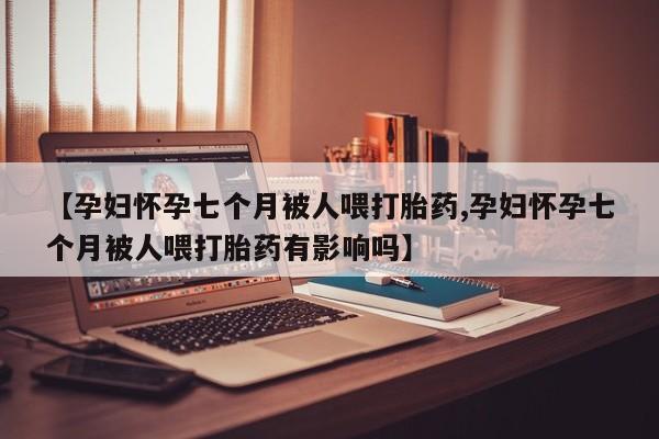打胎药购买联系方式在线 【孕妇怀孕七个月被人喂打胎药,孕妇怀孕七个月被人喂打胎药有影响吗】