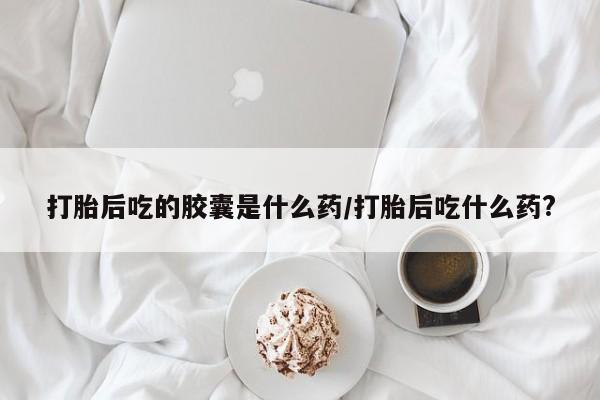 打胎药购买联系方式在线 打胎后吃的胶囊是什么药/打胎后吃什么药?