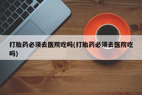 打胎药购买联系方式在线 打胎药必须去医院吃吗(打胎药必须去医院吃吗)