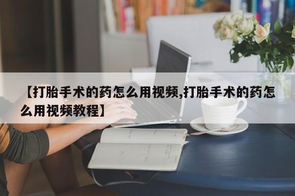 打胎药购买联系方式在线 【打胎手术的药怎么用视频,打胎手术的药怎么用视频教程】