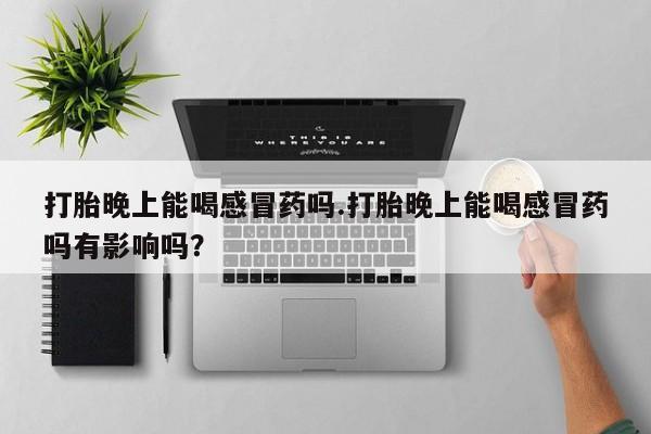 打胎药购买联系方式在线 打胎晚上能喝感冒药吗.打胎晚上能喝感冒药吗有影响吗？