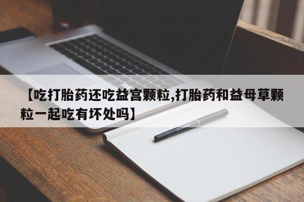 打胎药购买联系方式在线 【吃打胎药还吃益宫颗粒,打胎药和益母草颗粒一起吃有坏处吗】
