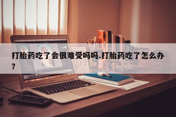 打胎药购买联系方式在线 打胎药吃了会很难受吗吗.打胎药吃了怎么办？