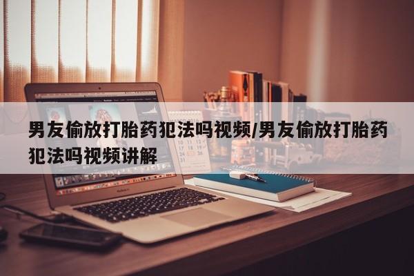 打胎药购买联系方式在线 男友偷放打胎药犯法吗视频/男友偷放打胎药犯法吗视频讲解