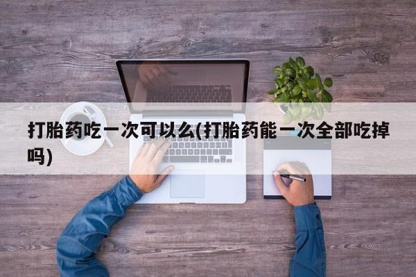 打胎药购买联系方式在线 打胎药吃一次可以么(打胎药能一次全部吃掉吗)