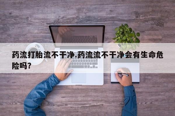 打胎药购买联系方式在线 药流打胎流不干净.药流流不干净会有生命危险吗？