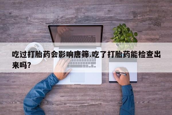 打胎药购买联系方式在线 吃过打胎药会影响唐筛.吃了打胎药能检查出来吗？