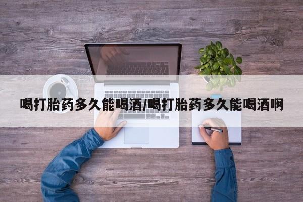 打胎药购买联系方式在线 喝打胎药多久能喝酒/喝打胎药多久能喝酒啊