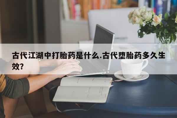 打胎药购买联系方式在线 古代江湖中打胎药是什么.古代堕胎药多久生效？
