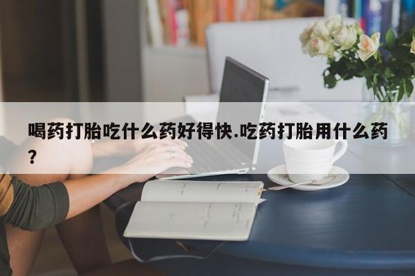 打胎药购买联系方式在线 喝药打胎吃什么药好得快.吃药打胎用什么药？