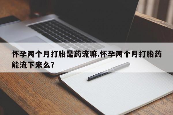 打胎药购买联系方式在线 怀孕两个月打胎是药流嘛.怀孕两个月打胎药能流下来么？
