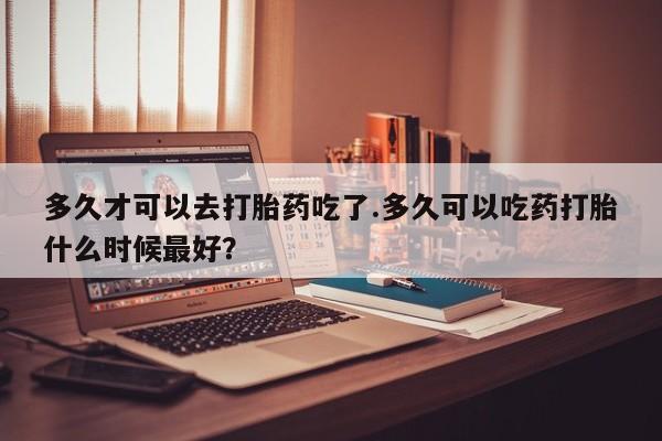 打胎药购买联系方式在线 多久才可以去打胎药吃了.多久可以吃药打胎什么时候最好？
