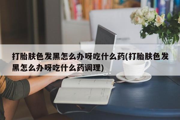 打胎药购买联系方式在线 打胎肤色发黑怎么办呀吃什么药(打胎肤色发黑怎么办呀吃什么药调理)