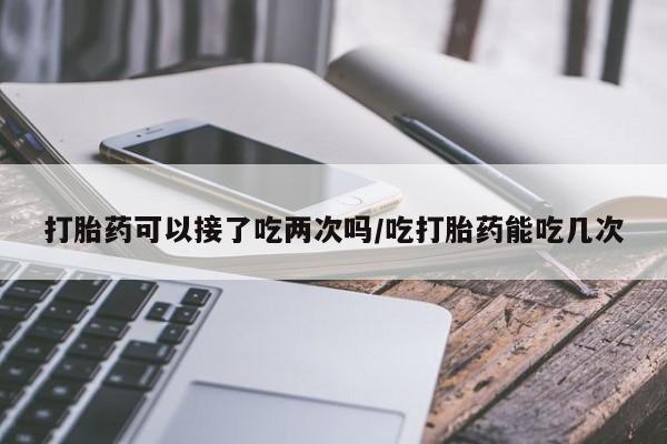打胎药购买联系方式在线 打胎药可以接了吃两次吗/吃打胎药能吃几次