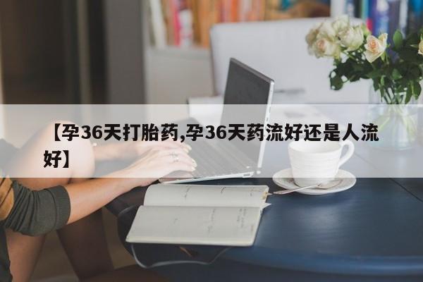 打胎药购买联系方式在线 【孕36天打胎药,孕36天药流好还是人流好】