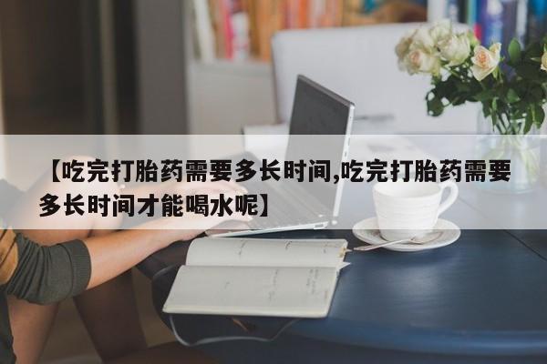 打胎药购买联系方式在线 【吃完打胎药需要多长时间,吃完打胎药需要多长时间才能喝水呢】