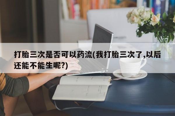 打胎药购买联系方式在线 打胎三次是否可以药流(我打胎三次了,以后还能不能生呢?)