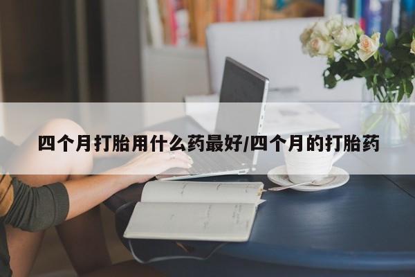 打胎药购买联系方式在线 四个月打胎用什么药最好/四个月的打胎药